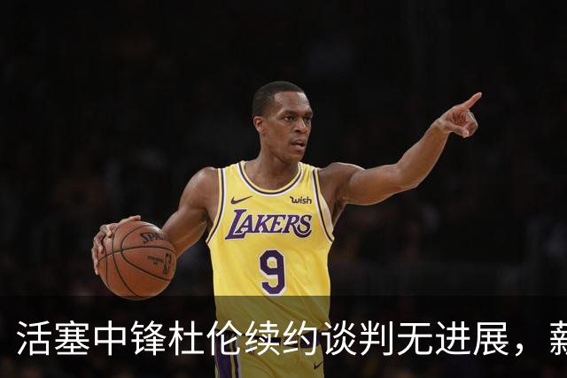 活塞中锋杜伦续约谈判无进展，薪资分歧成焦点